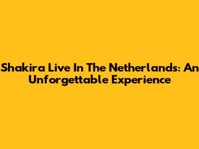 Shakira Live In The Netherlands: An Unforgettable Experience