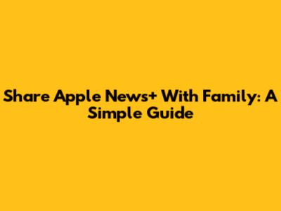 Share Apple News+ With Family: A Simple Guide