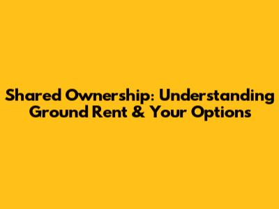 Shared Ownership: Understanding Ground Rent & Your Options