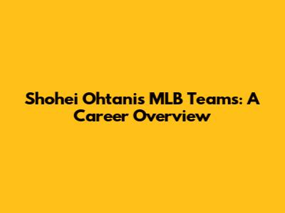 Shohei Ohtani's MLB Teams: A Career Overview
