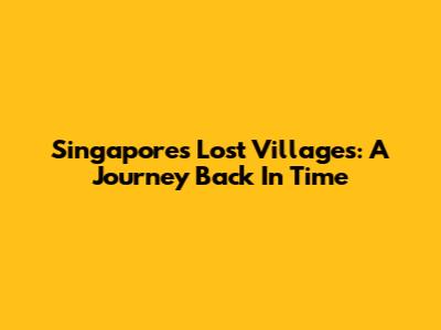 Singapore's Lost Villages: A Journey Back In Time