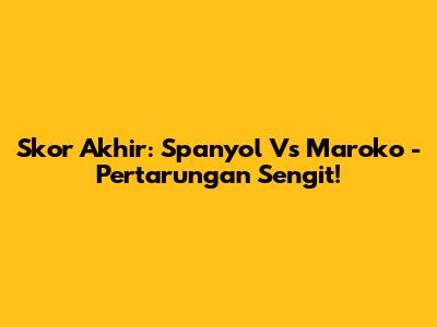 Skor Akhir: Spanyol Vs Maroko - Pertarungan Sengit!