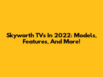 Skyworth TVs In 2022: Models, Features, And More!