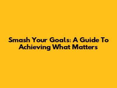 Smash Your Goals: A Guide To Achieving What Matters