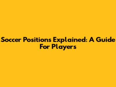 Soccer Positions Explained: A Guide For Players