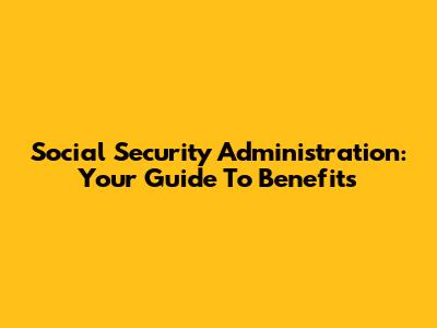Social Security Administration: Your Guide To Benefits