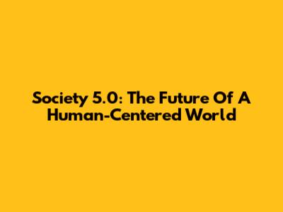 Society 5.0: The Future Of A Human-Centered World