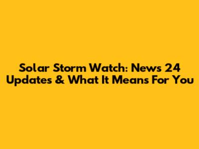 Solar Storm Watch: News 24 Updates & What It Means For You