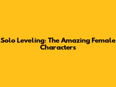 Solo Leveling: The Amazing Female Characters