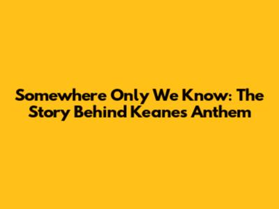 Somewhere Only We Know: The Story Behind Keane's Anthem