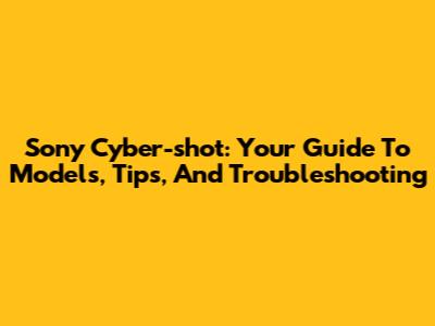 Sony Cyber-shot: Your Guide To Models, Tips, And Troubleshooting