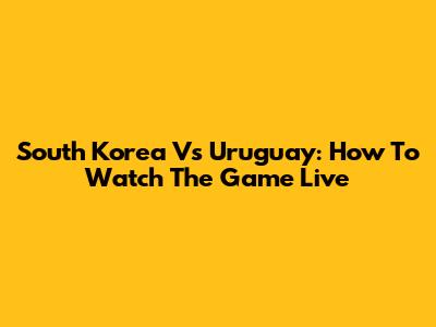 South Korea Vs Uruguay: How To Watch The Game Live