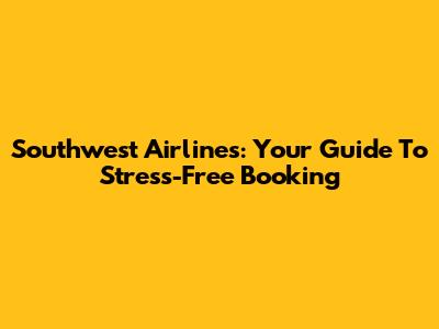 Southwest Airlines: Your Guide To Stress-Free Booking