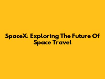 SpaceX: Exploring The Future Of Space Travel