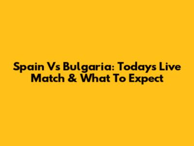 Spain Vs Bulgaria: Today's Live Match & What To Expect