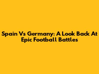Spain Vs Germany: A Look Back At Epic Football Battles