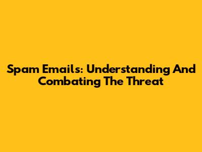 Spam Emails: Understanding And Combating The Threat