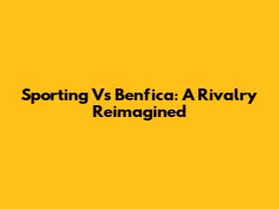 Sporting Vs Benfica: A Rivalry Reimagined