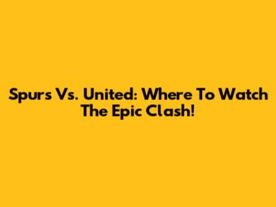 Spurs Vs. United: Where To Watch The Epic Clash!