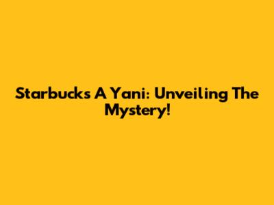 Starbucks A Yani: Unveiling The Mystery!