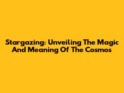 Stargazing: Unveiling The Magic And Meaning Of The Cosmos