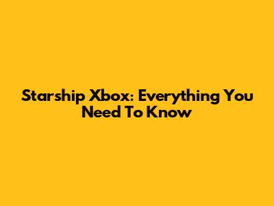 Starship Xbox: Everything You Need To Know