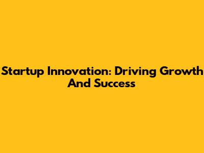 Startup Innovation: Driving Growth And Success
