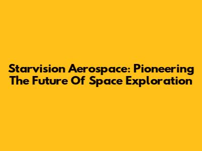 Starvision Aerospace: Pioneering The Future Of Space Exploration