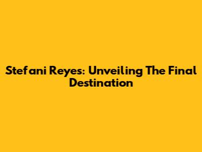 Stefani Reyes: Unveiling The Final Destination