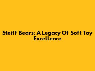 Steiff Bears: A Legacy Of Soft Toy Excellence