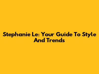 Stephanie Le: Your Guide To Style And Trends