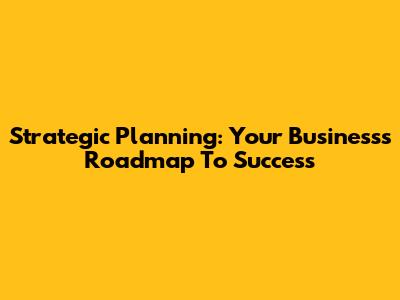 Strategic Planning: Your Business's Roadmap To Success