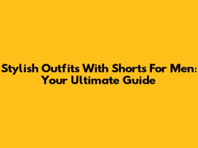 Stylish Outfits With Shorts For Men: Your Ultimate Guide