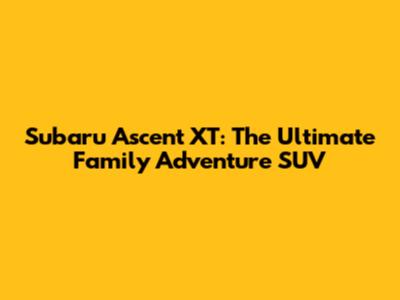 Subaru Ascent XT: The Ultimate Family Adventure SUV