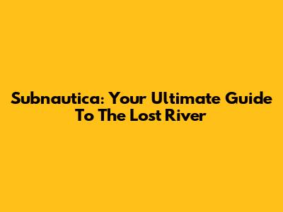 Subnautica: Your Ultimate Guide To The Lost River