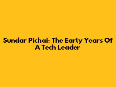 Sundar Pichai: The Early Years Of A Tech Leader