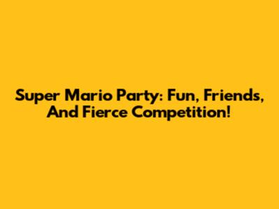 Super Mario Party: Fun, Friends, And Fierce Competition!