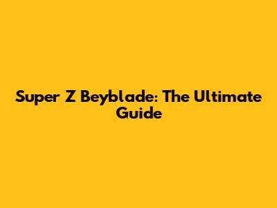 Super Z Beyblade: The Ultimate Guide