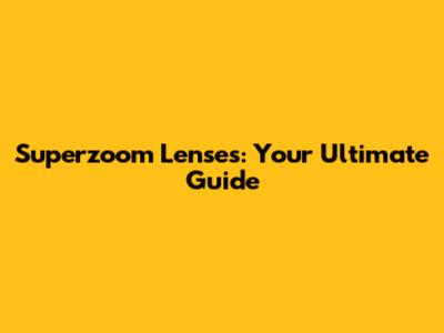Superzoom Lenses: Your Ultimate Guide