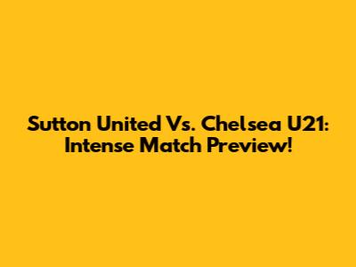 Sutton United Vs. Chelsea U21: Intense Match Preview!