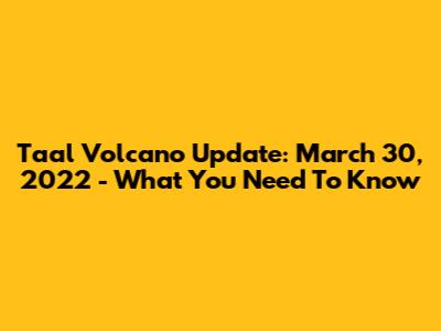 Taal Volcano Update: March 30, 2022 - What You Need To Know
