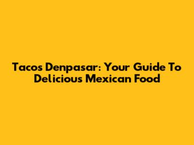 Tacos Denpasar: Your Guide To Delicious Mexican Food