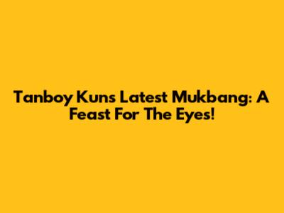 Tanboy Kun's Latest Mukbang: A Feast For The Eyes!