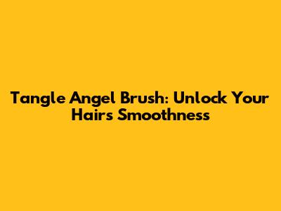 Tangle Angel Brush: Unlock Your Hair's Smoothness