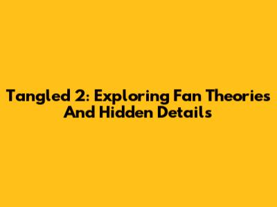 Tangled 2: Exploring Fan Theories And Hidden Details