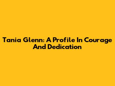 Tania Glenn: A Profile In Courage And Dedication
