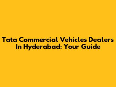 Tata Commercial Vehicles Dealers In Hyderabad: Your Guide