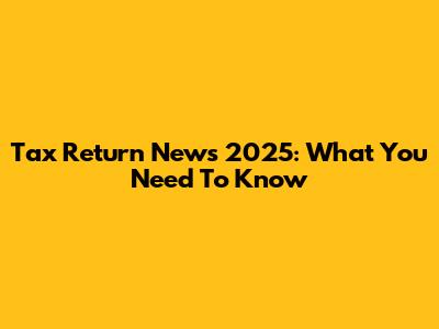 Tax Return News 2025: What You Need To Know