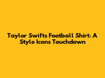 Taylor Swift's Football Shirt: A Style Icon's Touchdown