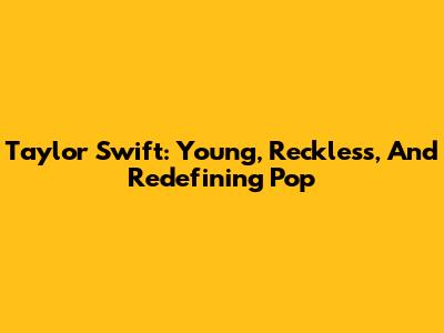 Taylor Swift: Young, Reckless, And Redefining Pop